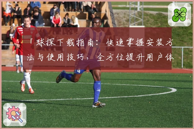「球探下载指南：快速掌握安装方法与使用技巧，全方位提升用户体验」