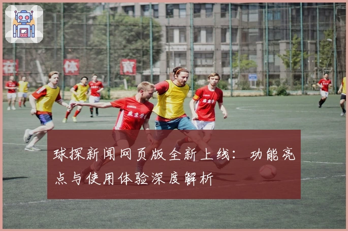 球探新闻网页版全新上线:功能亮点与使用体验深度解析