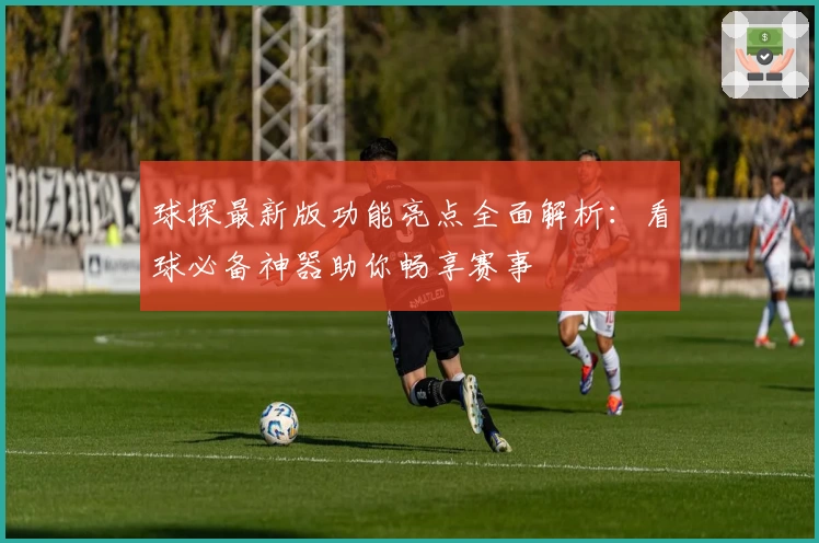 球探最新版功能亮点全面解析：看球必备神器助你畅享赛事