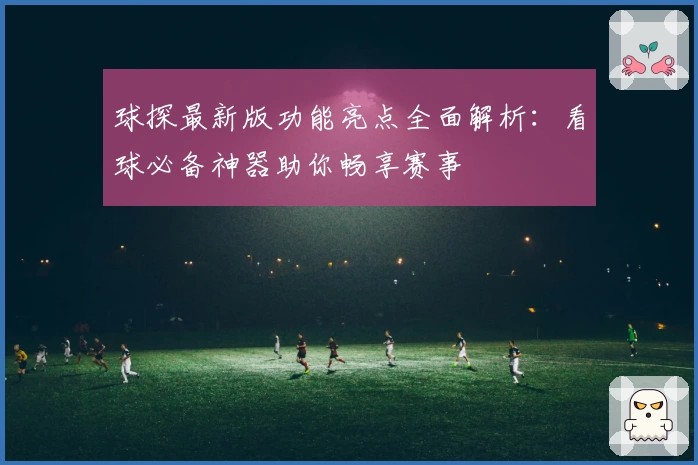 球探最新版功能亮点全面解析：看球必备神器助你畅享赛事