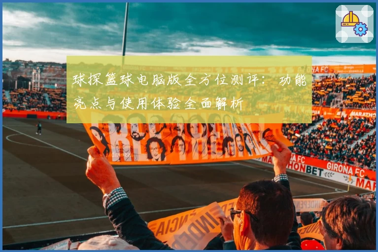 球探篮球电脑版全方位测评：功能亮点与使用体验全面解析