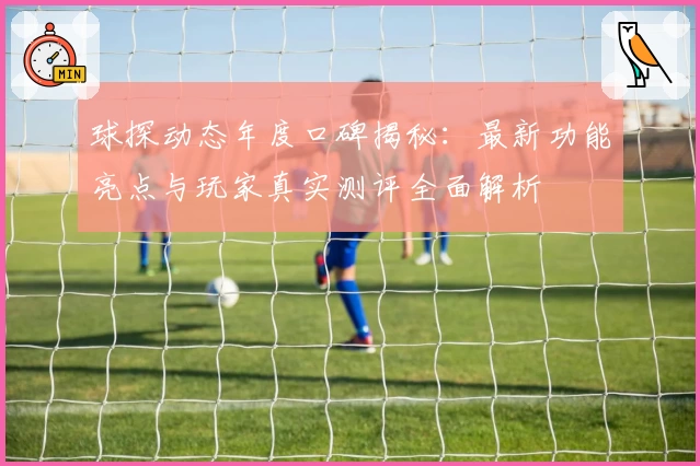 球探动态年度口碑揭秘：最新功能亮点与玩家真实测评全面解析
