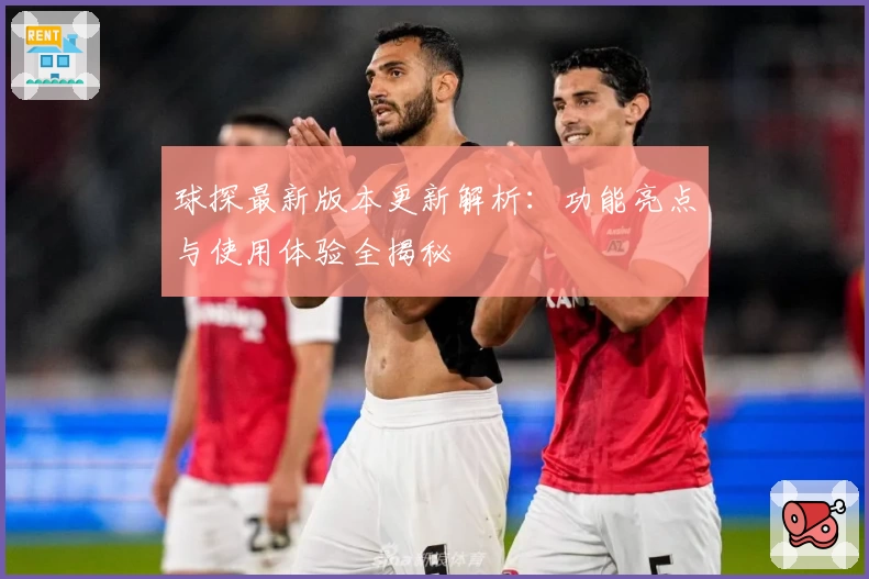 球探最新版本更新解析：功能亮点与使用体验全揭秘