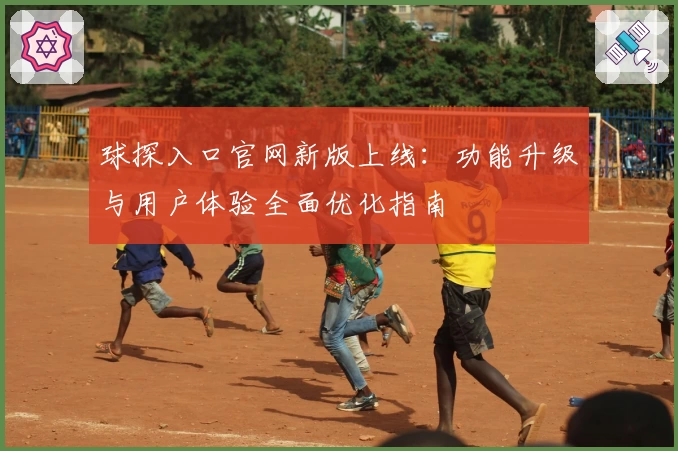 球探入口官网新版上线：功能升级与用户体验全面优化指南