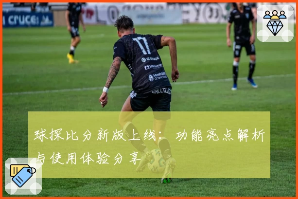 球探比分新版上线：功能亮点解析与使用体验分享