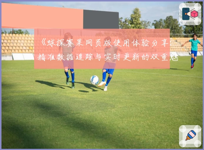 《球探赛果网页版使用体验分享:精准数据追踪与实时更新的双重魅力》