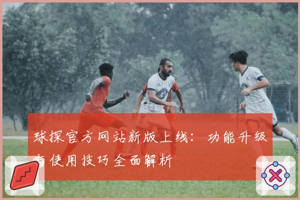 球探官方网站新版上线:功能升级与使用技巧全面解析