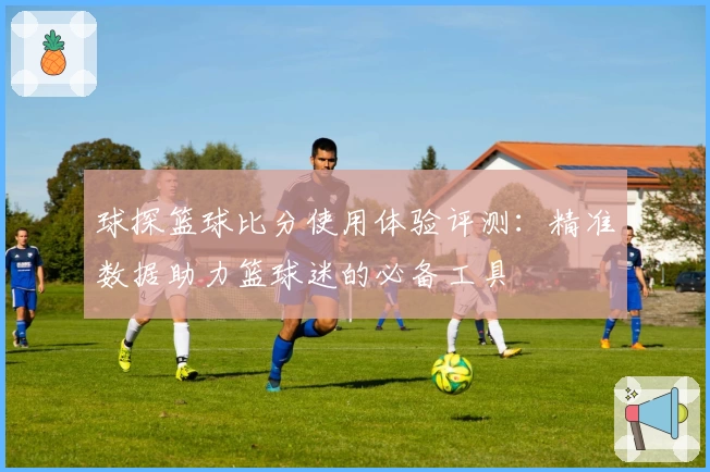 球探篮球比分使用体验评测：精准数据助力篮球迷的必备工具