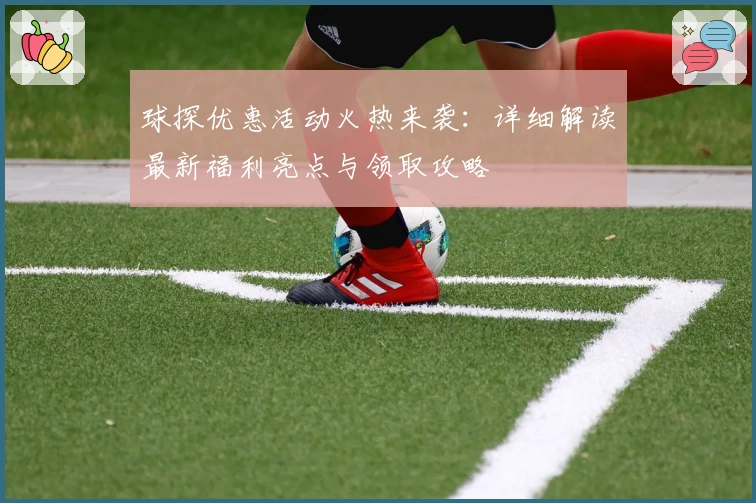 球探优惠活动火热来袭：详细解读最新福利亮点与领取攻略