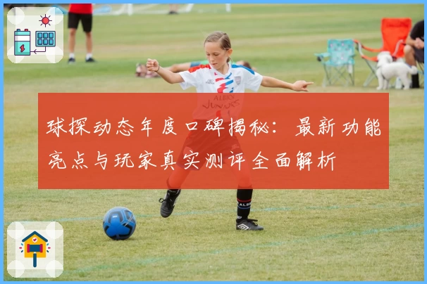 球探动态年度口碑揭秘：最新功能亮点与玩家真实测评全面解析